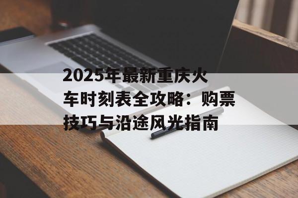 2025年最新重庆火车时刻表全攻略：购票技巧与沿途风光指南-第1张图片-
