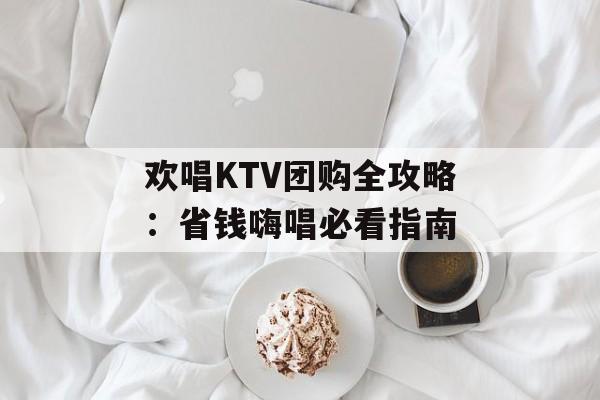 欢唱KTV团购全攻略：省钱嗨唱必看指南-第1张图片-