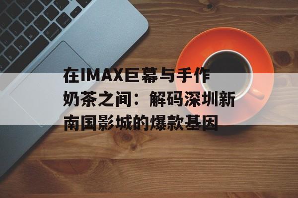 在IMAX巨幕与手作奶茶之间：解码深圳新南国影城的爆款基因-第1张图片-