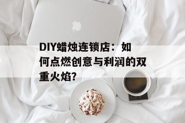 DIY蜡烛连锁店：如何点燃创意与利润的双重火焰？-第1张图片-