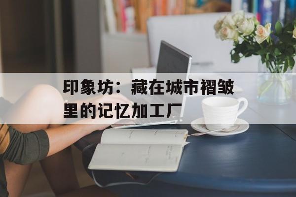 印象坊：藏在城市褶皱里的记忆加工厂-第1张图片-