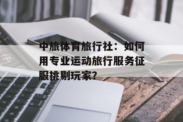 中旅体育旅行社：如何用专业运动旅行服务征服挑剔玩家？-第1张图片-