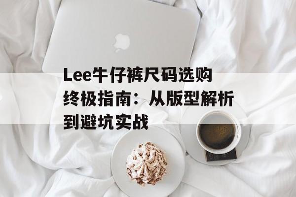 Lee牛仔裤尺码选购终极指南：从版型解析到避坑实战-第1张图片-