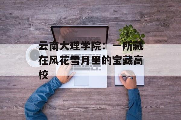 云南大理学院：一所藏在风花雪月里的宝藏高校-第1张图片-