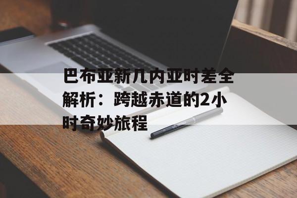 巴布亚新几内亚时差全解析：跨越赤道的2小时奇妙旅程-第1张图片-
