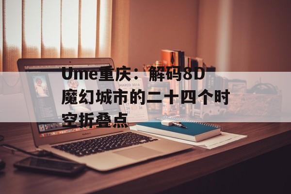Ume重庆：解码8D魔幻城市的二十四个时空折叠点-第1张图片-