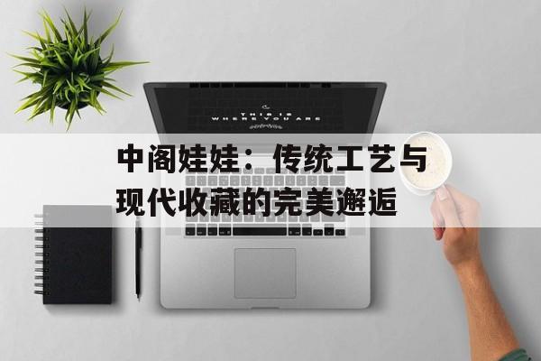 中阁娃娃：传统工艺与现代收藏的完美邂逅-第1张图片-