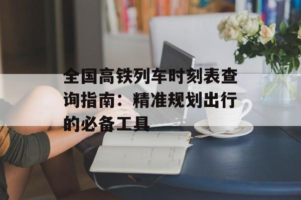 全国高铁列车时刻表查询指南：精准规划出行的必备工具-第1张图片-