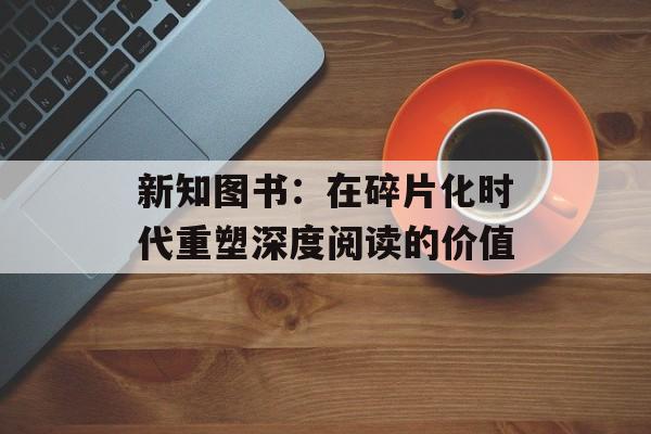 新知图书：在碎片化时代重塑深度阅读的价值-第1张图片-