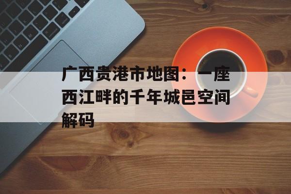 广西贵港市地图：一座西江畔的千年城邑空间解码-第1张图片-