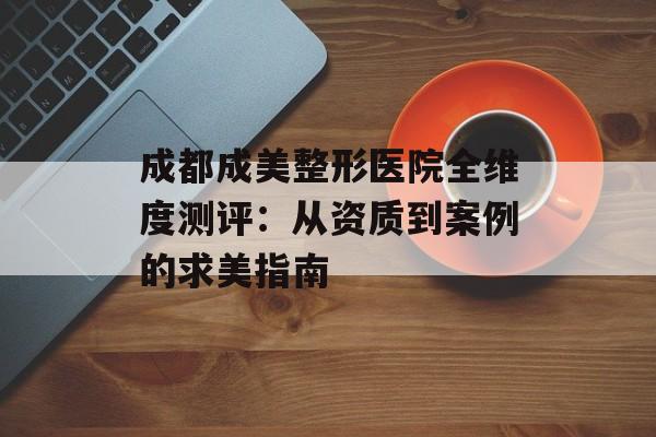成都成美整形医院全维度测评：从资质到案例的求美指南-第1张图片-