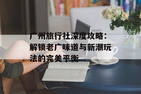 广州旅行社深度攻略：解锁老广味道与新潮玩法的完美平衡-第1张图片-