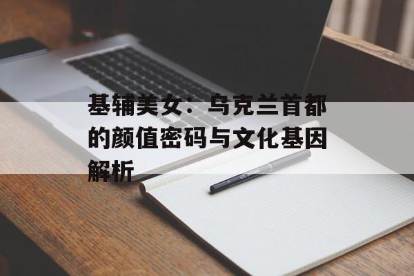 基辅美女：乌克兰首都的颜值密码与文化基因解析-第1张图片-